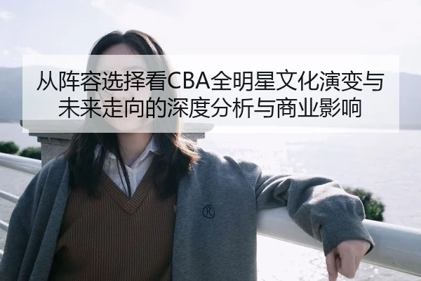 从阵容选择看CBA全明星文化演变与未来走向的深度分析与商业影响